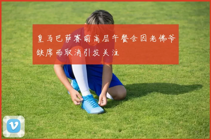 皇马巴萨赛前高层午餐会因老佛爷缺席而取消引发关注