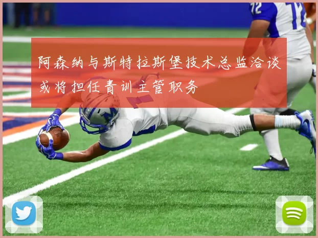 阿森纳与斯特拉斯堡技术总监洽谈或将担任青训主管职务