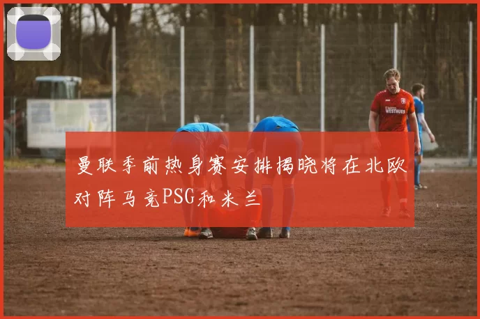 曼联季前热身赛安排揭晓将在北欧对阵马竞PSG和米兰