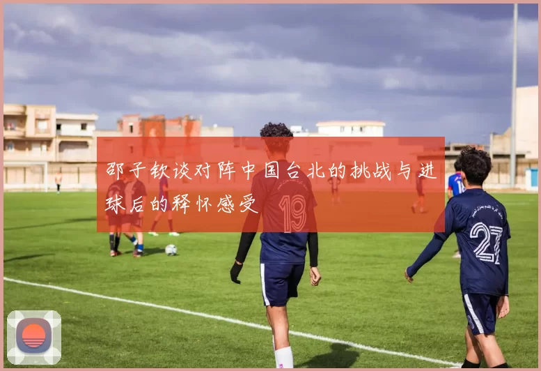 邵子钦谈对阵中国台北的挑战与进球后的释怀感受