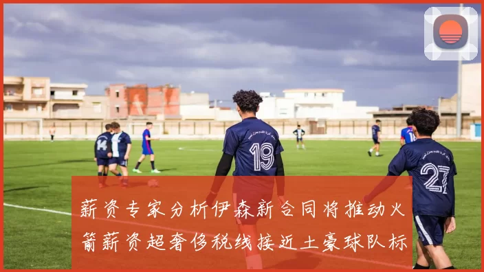 薪资专家分析伊森新合同将推动火箭薪资超奢侈税线接近土豪球队标准