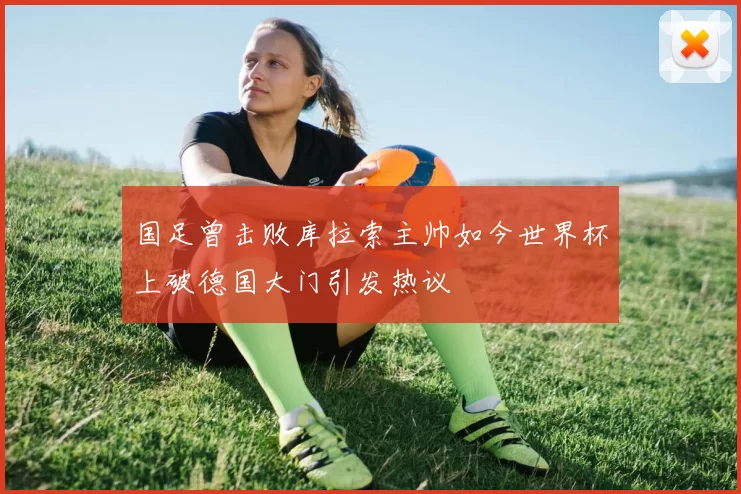 国足曾击败库拉索主帅如今世界杯上破德国大门引发热议