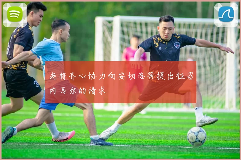 老将齐心协力向安切洛蒂提出征召内马尔的请求