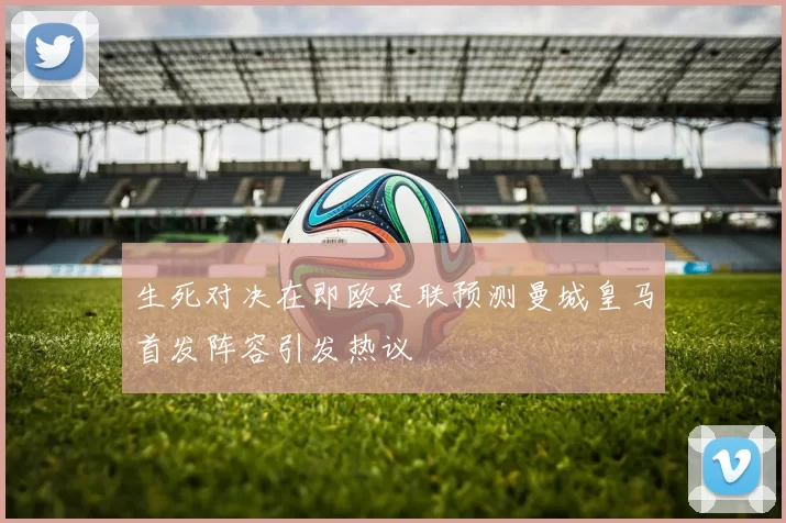 生死对决在即欧足联预测曼城皇马首发阵容引发热议