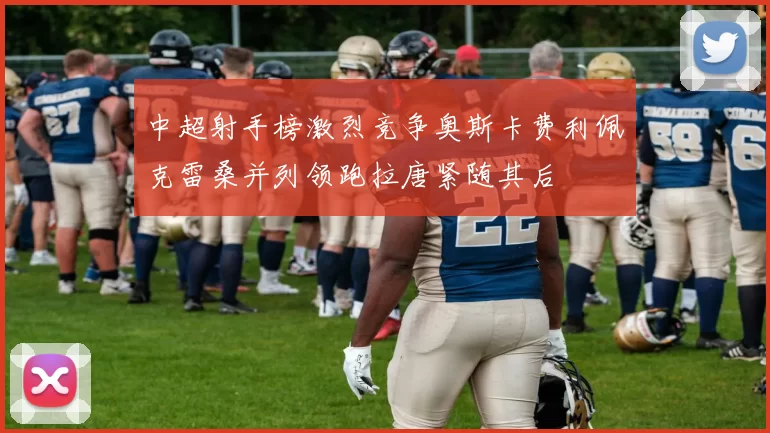 中超射手榜激烈竞争奥斯卡费利佩克雷桑并列领跑拉唐紧随其后