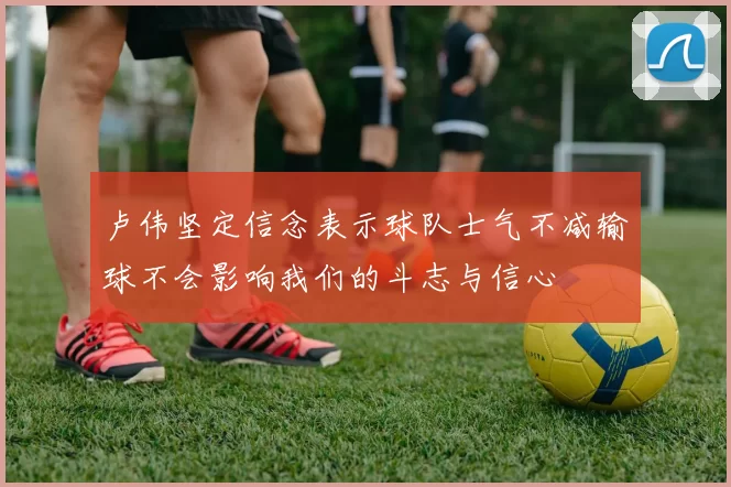 卢伟坚定信念表示球队士气不减输球不会影响我们的斗志与信心