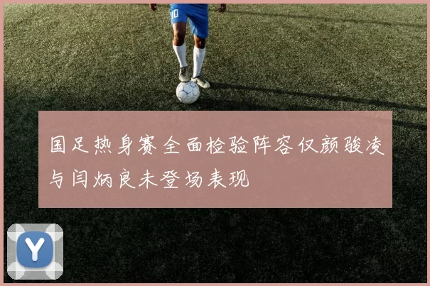 国足热身赛全面检验阵容仅颜骏凌与闫炳良未登场表现
