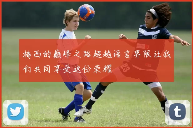 梅西的巅峰之路超越语言界限让我们共同享受这份荣耀