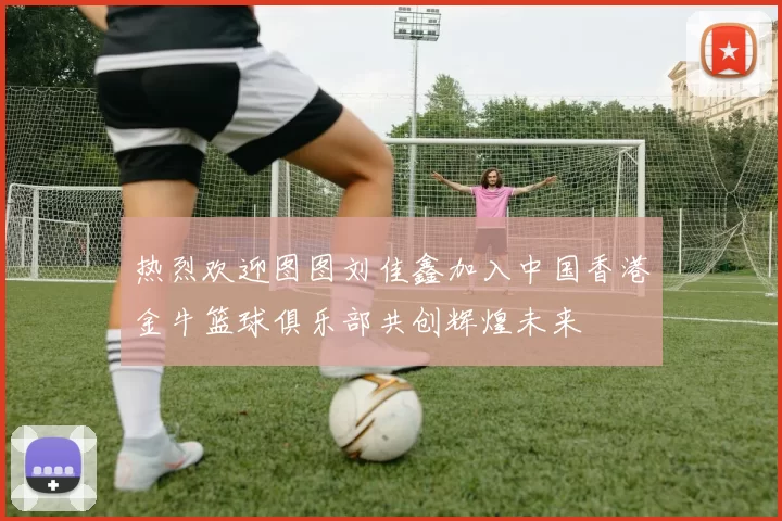 热烈欢迎图图刘佳鑫加入中国香港金牛篮球俱乐部共创辉煌未来