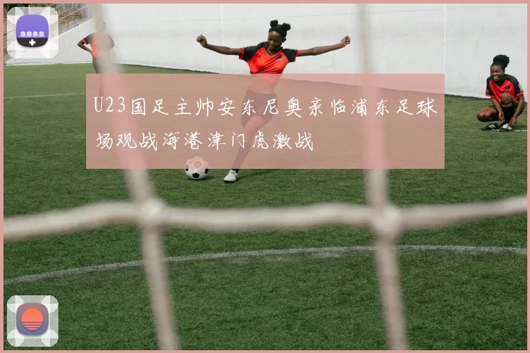 U23国足主帅安东尼奥亲临浦东足球场观战海港津门虎激战