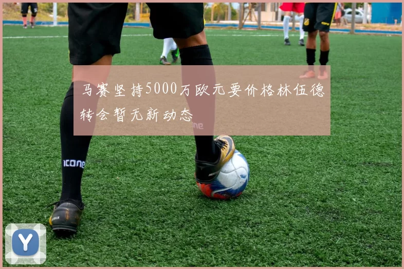 马赛坚持5000万欧元要价格林伍德转会暂无新动态