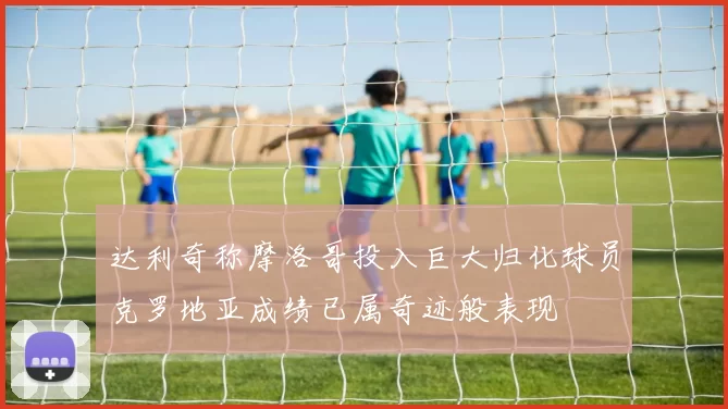达利奇称摩洛哥投入巨大归化球员克罗地亚成绩已属奇迹般表现