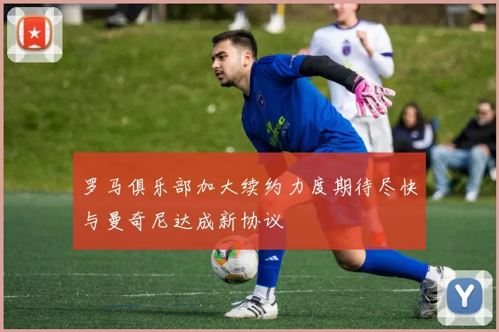 罗马俱乐部加大续约力度期待尽快与曼奇尼达成新协议