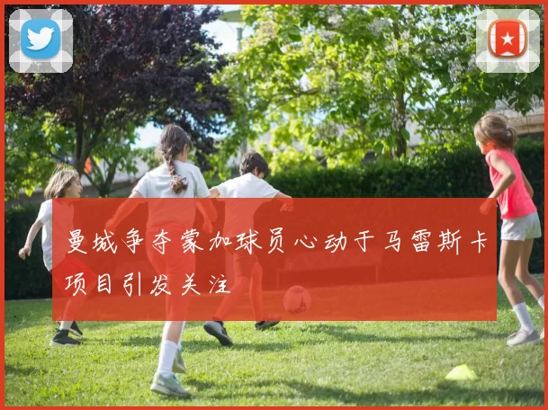 曼城争夺蒙加球员心动于马雷斯卡项目引发关注