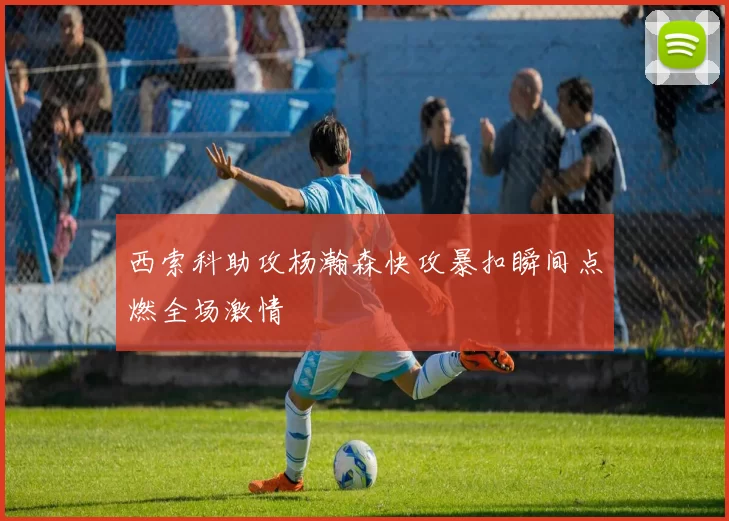 西索科助攻杨瀚森快攻暴扣瞬间点燃全场激情