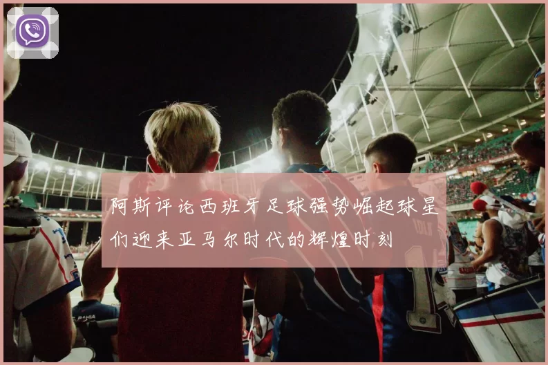 阿斯评论西班牙足球强势崛起球星们迎来亚马尔时代的辉煌时刻