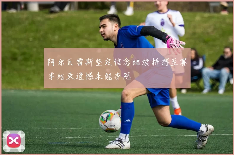 阿尔瓦雷斯坚定信念继续拼搏至赛季结束遗憾未能夺冠