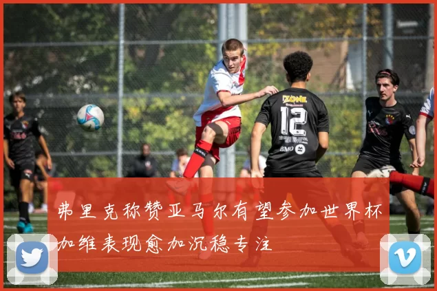 弗里克称赞亚马尔有望参加世界杯加维表现愈加沉稳专注