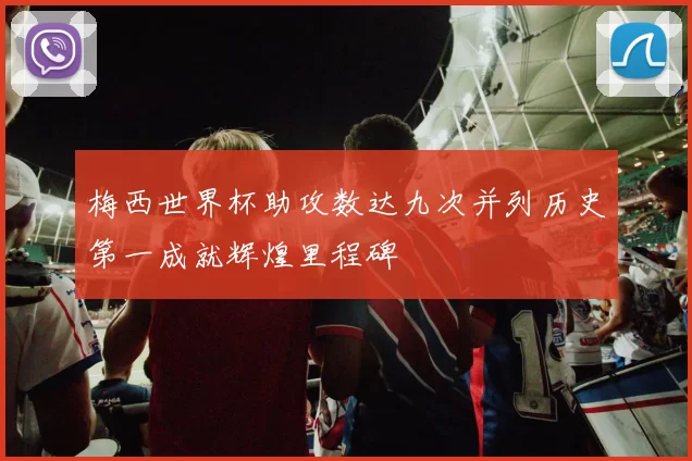 梅西世界杯助攻数达九次并列历史第一成就辉煌里程碑