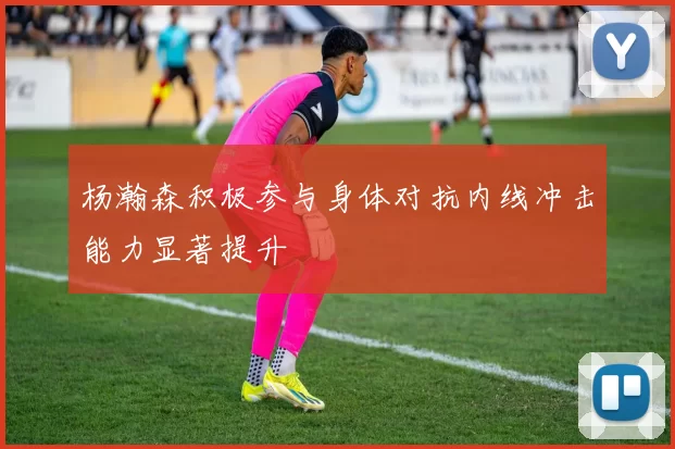 杨瀚森积极参与身体对抗内线冲击能力显著提升
