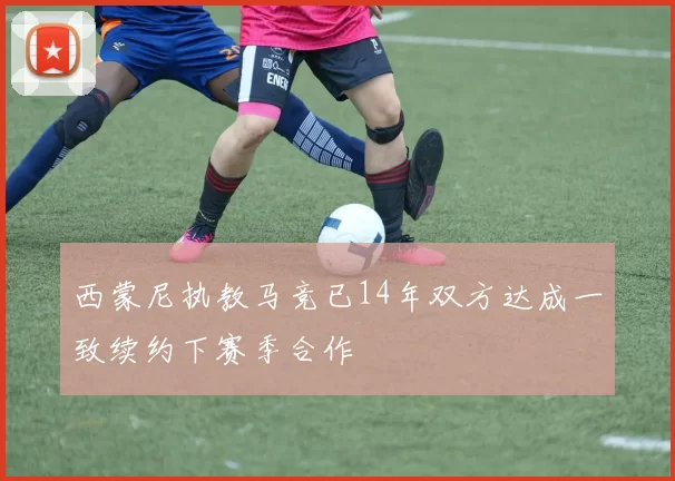 西蒙尼执教马竞已14年双方达成一致续约下赛季合作
