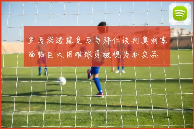 罗马诺透露皇马与拜仁谈判奥利塞面临巨大困难球员被视为非卖品