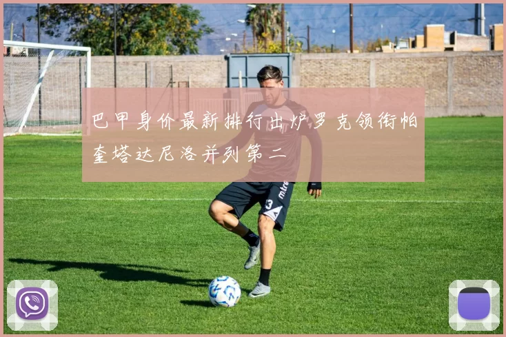 巴甲身价最新排行出炉罗克领衔帕奎塔达尼洛并列第二