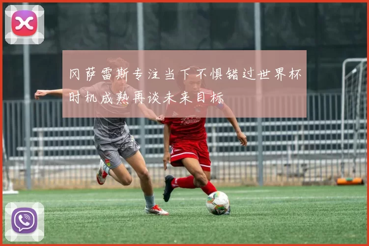 冈萨雷斯专注当下不惧错过世界杯时机成熟再谈未来目标
