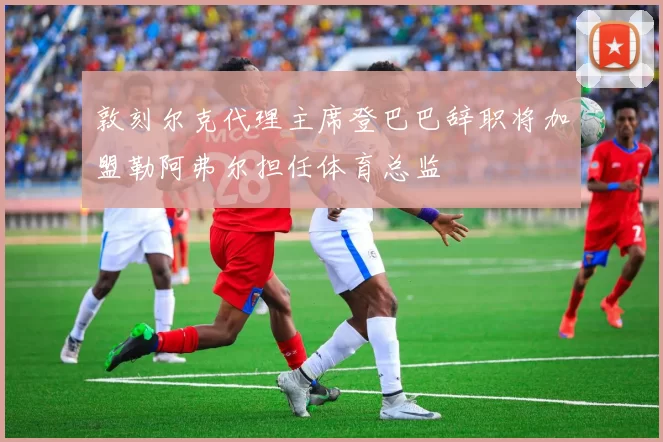 敦刻尔克代理主席登巴巴辞职将加盟勒阿弗尔担任体育总监