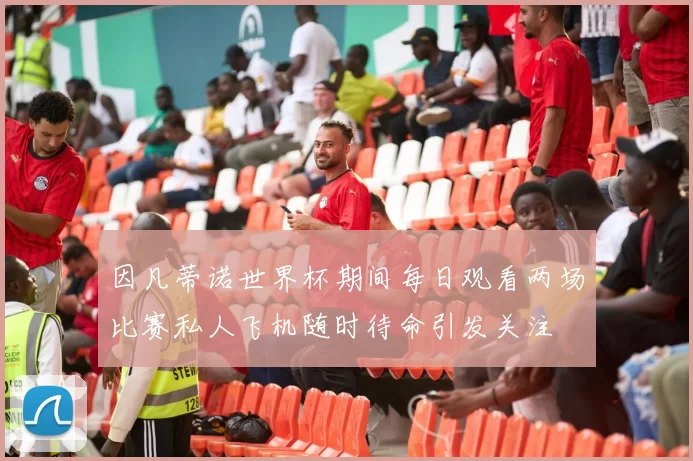 因凡蒂诺世界杯期间每日观看两场比赛私人飞机随时待命引发关注