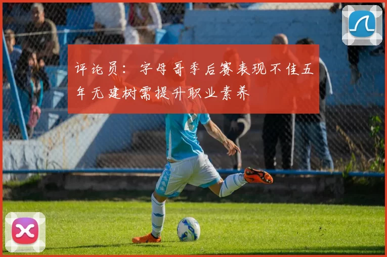 评论员:字母哥季后赛表现不佳五年无建树需提升职业素养