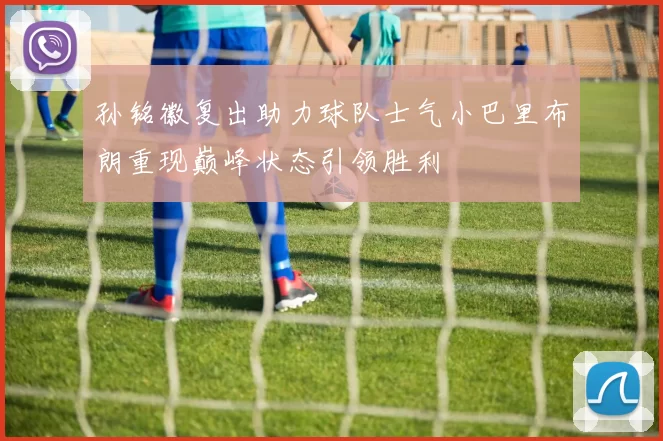 孙铭徽复出助力球队士气小巴里布朗重现巅峰状态引领胜利