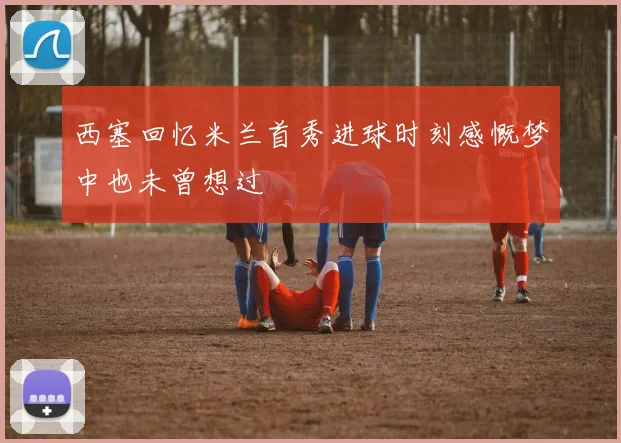 西塞回忆米兰首秀进球时刻感慨梦中也未曾想过