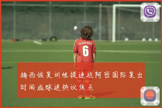梅西恢复训练提速迈阿密国际复出时间成球迷热议焦点