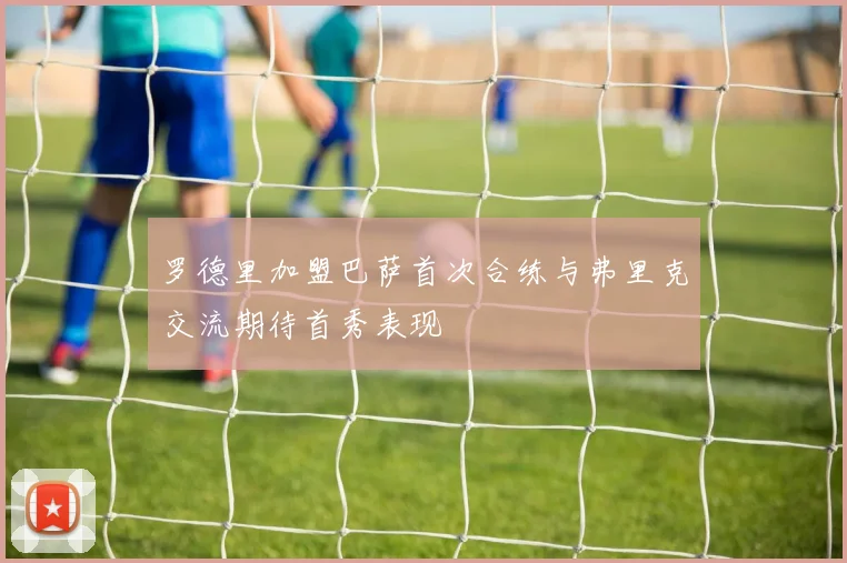 罗德里加盟巴萨首次合练与弗里克交流期待首秀表现